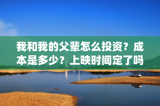 我和我的父辈怎么投资？成本是多少？上映时间定了吗？(我和我的父辈啥意思)