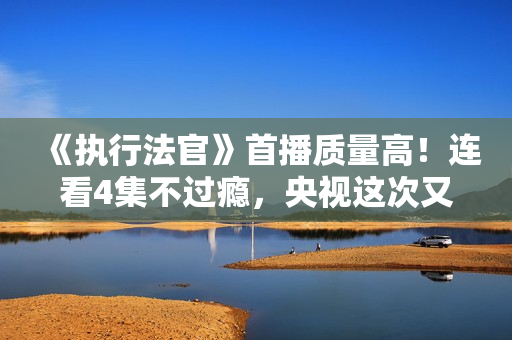 《执行法官》首播质量高！连看4集不过瘾，央视这次又抓到爆款了