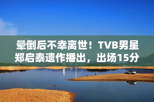 晕倒后不幸离世！TVB男星郑启泰遗作播出，出场15分钟“领盒饭”