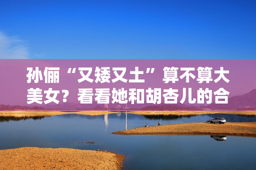 孙俪“又矮又土”算不算大美女？看看她和胡杏儿的合照你就有答案