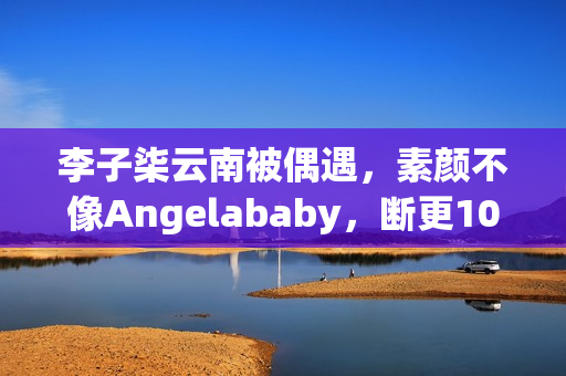 李子柒云南被偶遇，素颜不像Angelababy，断更1000天仍月入78万！
