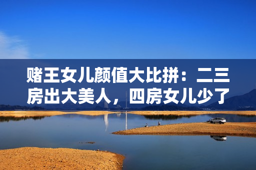 赌王女儿颜值大比拼：二三房出大美人，四房女儿少了几分贵气