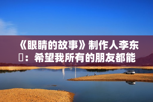 《眼睛的故事》制作人李东珅：希望我所有的朋友都能爱护自己的眼睛