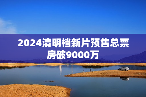 2024清明档新片预售总票房破9000万