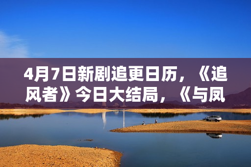 4月7日新剧追更日历,《追风者》今日大结局,《与凤行》点映收官 4月7日新剧追更日历,《追风者》今日大结局,《与凤行》点映收官