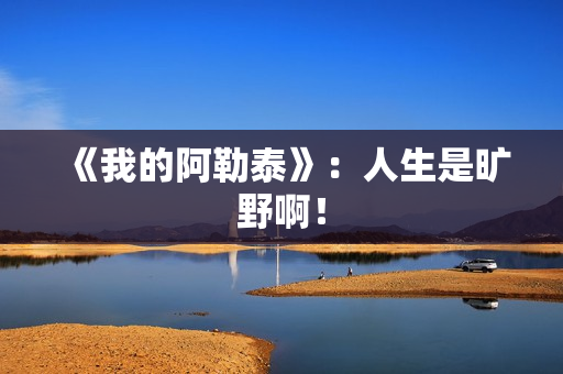 《我的阿勒泰》：人生是旷野啊！