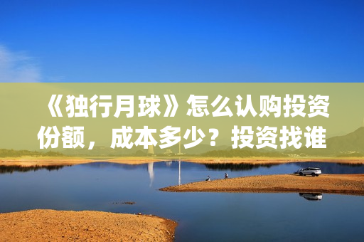 《独行月球》怎么认购投资份额，成本多少？投资找谁对接？(《独行月球》怎么拍的)