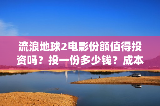 流浪地球2电影份额值得投资吗？投一份多少钱？成本多少？(流浪地球2电影在线观看免费播放)