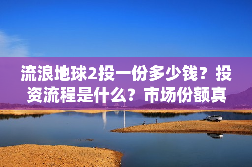 流浪地球2投一份多少钱？投资流程是什么？市场份额真实吗？(流浪地球2 剧情)