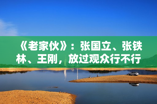 《老家伙》：张国立、张铁林、王刚，放过观众行不行？
