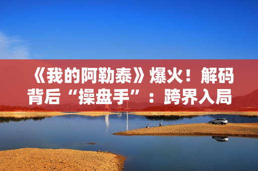 《我的阿勒泰》爆火！解码背后“操盘手”：跨界入局影视，拿下万达电影