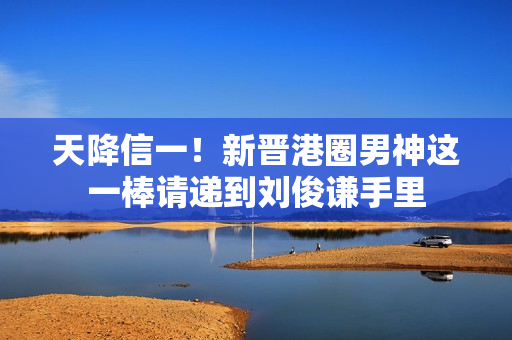 天降信一！新晋港圈男神这一棒请递到刘俊谦手里