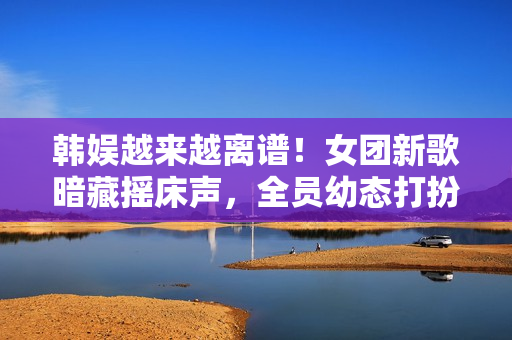 韩娱越来越离谱！女团新歌暗藏摇床声，全员幼态打扮最小才16岁