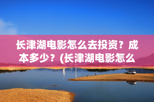 长津湖电影怎么去投资？成本多少？(长津湖电影怎么看)