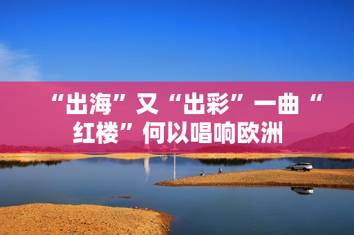 “出海”又“出彩”一曲“红楼”何以唱响欧洲