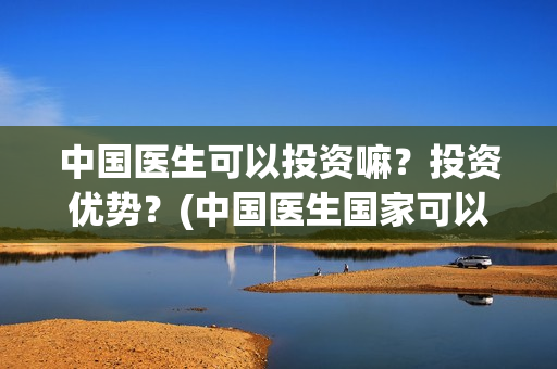 中国医生可以投资嘛？投资优势？(中国医生国家可以把家底)