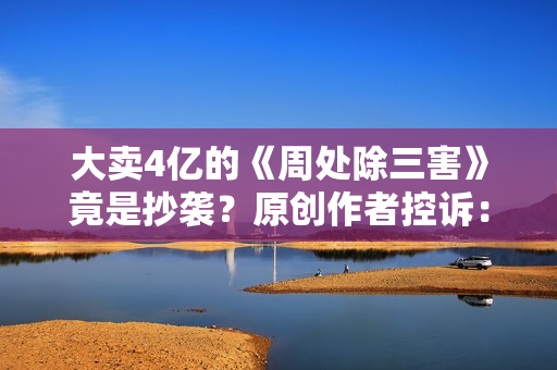大卖4亿的《周处除三害》竟是抄袭？原创作者控诉：遭恶意打压