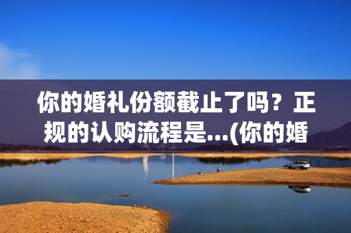 你的婚礼份额截止了吗？正规的认购流程是...(你的婚礼分手那段台词)