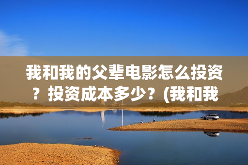 我和我的父辈电影怎么投资？投资成本多少？(我和我的父辈电影什么时候上映)