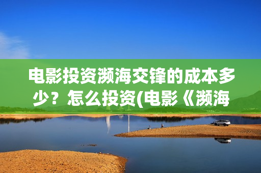 电影投资濒海交锋的成本多少?怎么投资(电影《濒海交锋》票房预测) 电影投资濒海交锋的成本多少?怎么投资(电影《濒海交锋》票房预测)