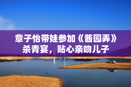 章子怡带娃参加《酱园弄》杀青宴，贴心亲吻儿子