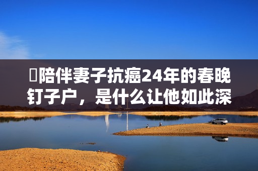 陪伴妻子抗癌24年的春晚钉子户,是什么让他如此深情? 陪伴妻子抗癌24年的春晚钉子户,是什么让他如此深情?