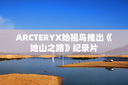 ARCTERYX始祖鸟推出《她山之路》纪录片