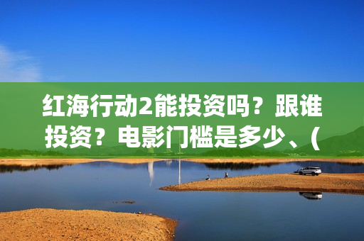 红海行动2能投资吗？跟谁投资？电影门槛是多少、(红海行动2什么时候拍)