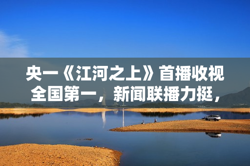 央一《江河之上》首播收视全国第一，新闻联播力挺，熬夜追不停了