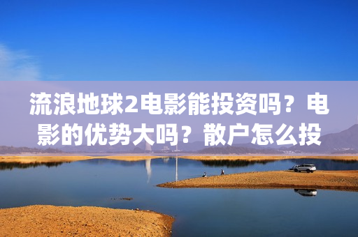 流浪地球2电影能投资吗？电影的优势大吗？散户怎么投？(流浪地球2电影什么时候上映)