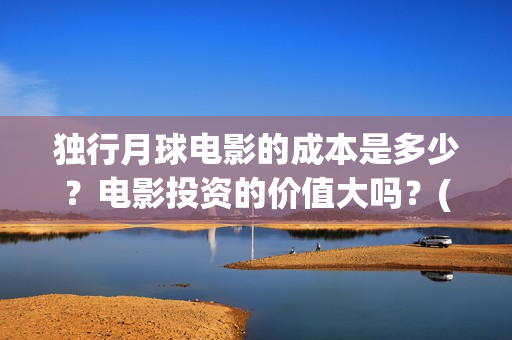 独行月球电影的成本是多少？电影投资的价值大吗？(独行月球什么时候上映)