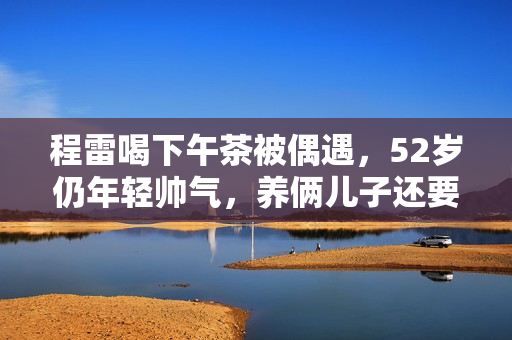 程雷喝下午茶被偶遇，52岁仍年轻帅气，养俩儿子还要还豪宅房贷！