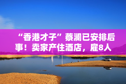 “香港才子”蔡澜已安排后事！卖家产住酒店，雇8人照顾月薪50万