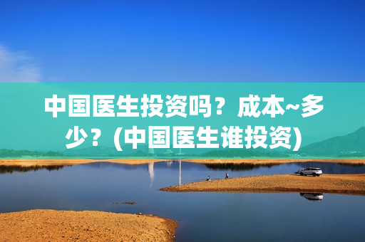 中国医生投资吗?成本~多少?(中国医生谁投资) 中国医生投资吗?成本~多少?(中国医生谁投资)
