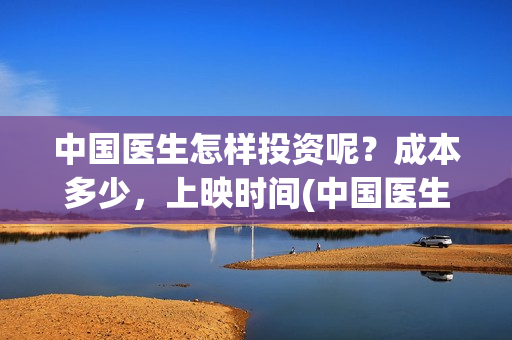 中国医生怎样投资呢？成本多少，上映时间(中国医生到底怎么样)