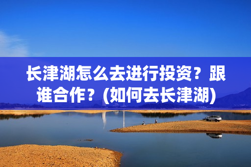 长津湖怎么去进行投资？跟谁合作？(如何去长津湖)