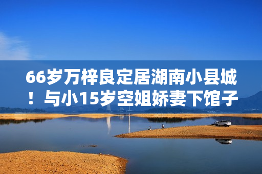 66岁万梓良定居湖南小县城！与小15岁空姐娇妻下馆子，夫妻秀恩爱