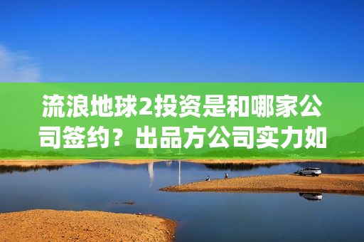 流浪地球2投资是和哪家公司签约？出品方公司实力如何？(流浪地球2投资方)