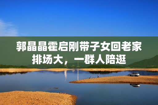 郭晶晶霍启刚带子女回老家排场大，一群人陪逛