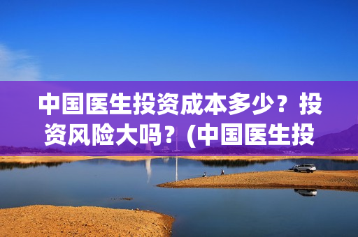 中国医生投资成本多少？投资风险大吗？(中国医生投资成本多少)