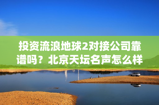 投资流浪地球2对接公司靠谱吗？北京天坛名声怎么样？(投资流浪地球男主姓顾的小说)