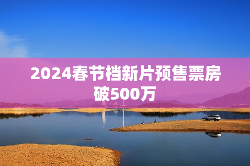 2024春节档新片预售票房破500万