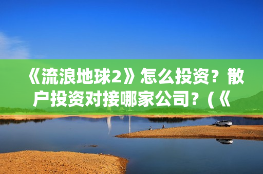 《流浪地球2》怎么投资？散户投资对接哪家公司？(《流浪地球2》电影)