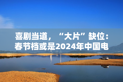 喜剧当道,“大片”缺位:春节档或是2024年中国电影缩影 喜剧当道,“大片”缺位:春节档或是2024年中国电影缩影