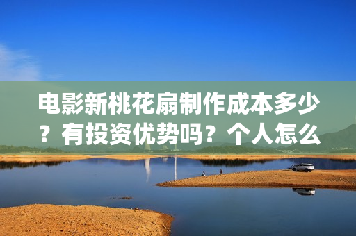 电影新桃花扇制作成本多少？有投资优势吗？个人怎么投？(新桃花扇什么时候上映,票房)