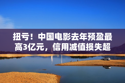 扭亏！中国电影去年预盈最高3亿元，信用减值损失超2亿元