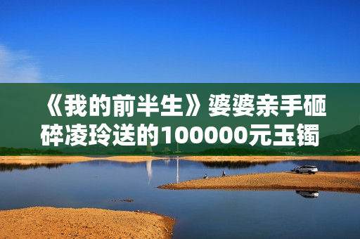 《我的前半生》婆婆亲手砸碎凌玲送的100000元玉镯，陈俊生很为难