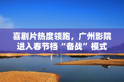 喜剧片热度领跑，广州影院进入春节档“备战”模式