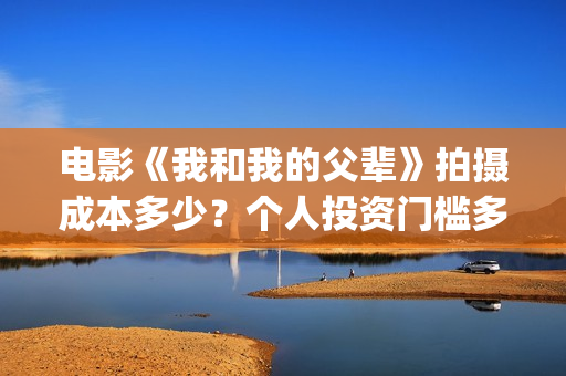 电影《我和我的父辈》拍摄成本多少?个人投资门槛多少?值得投资吗?(电影我和我的连长) 电影《我和我的父辈》拍摄成本多少?个人投资门槛多少?值得投资吗?(电影我和我的连长)