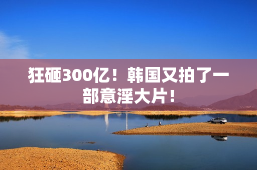 狂砸300亿!韩国又拍了一部意淫大片! 狂砸300亿!韩国又拍了一部意淫大片!